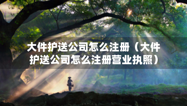 大件护送公司怎么注册（大件护送公司怎么注册营业执照）