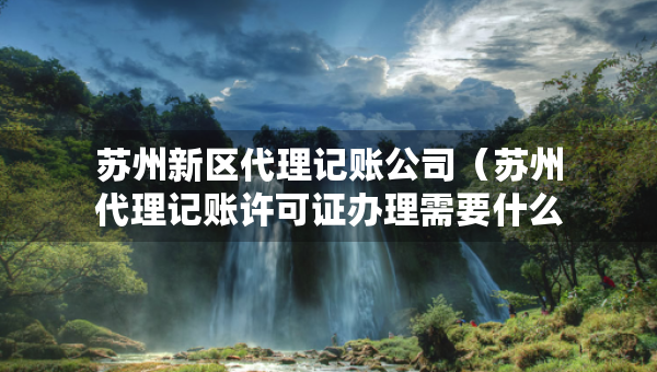 苏州新区代理记账公司（苏州代理记账许可证办理需要什么条件）