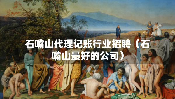 石嘴山代理记账行业招聘（石嘴山最好的公司）