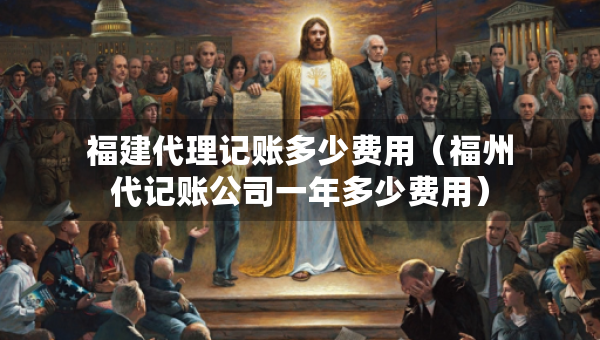 福建代理记账多少费用（福州代记账公司一年多少费用）