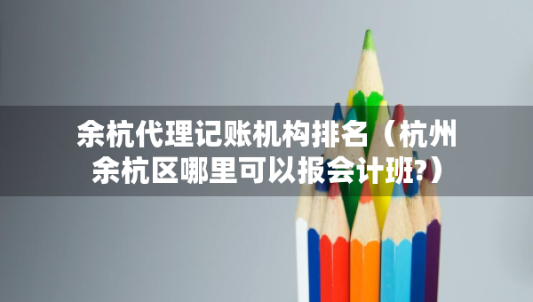 余杭代理记账机构排名（杭州余杭区哪里可以报会计班?）