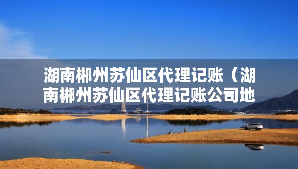 湖南郴州苏仙区代理记账（湖南郴州苏仙区代理记账公司地址）