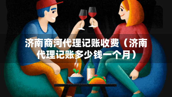 济南商河代理记账收费（济南代理记账多少钱一个月）