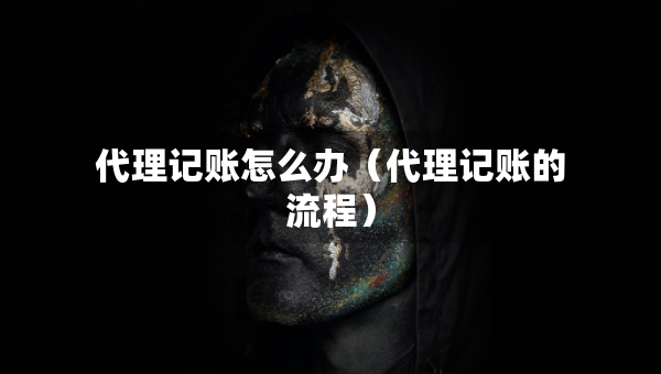 代理记账怎么办（代理记账的流程）