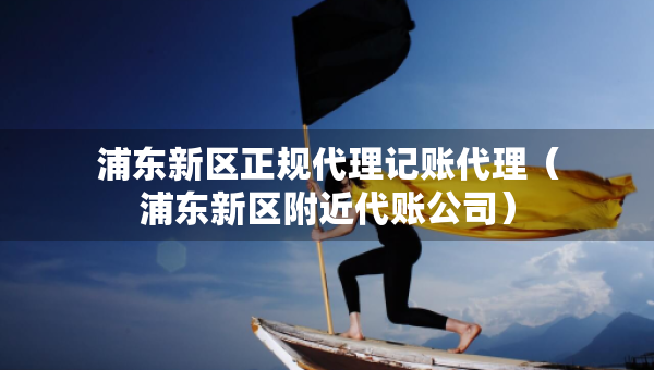 浦东新区正规代理记账代理（浦东新区附近代账公司）