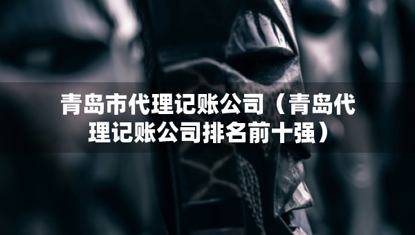 青岛市代理记账公司（青岛代理记账公司排名前十强）