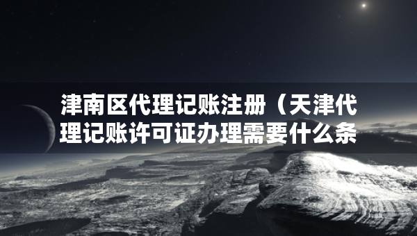 津南区代理记账注册（天津代理记账许可证办理需要什么条件）