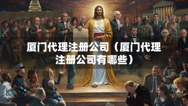 厦门代理注册公司（厦门代理注册公司有哪些）