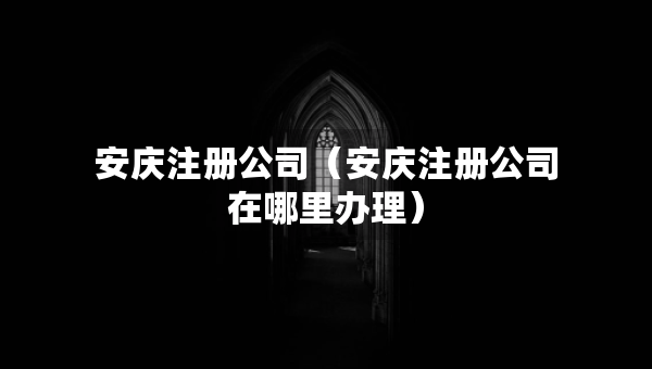 安庆注册公司（安庆注册公司在哪里办理）