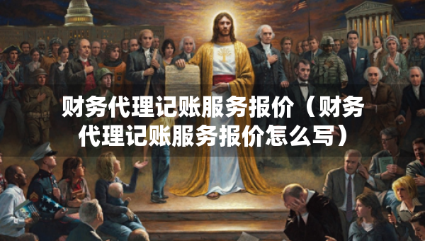 财务代理记账服务报价（财务代理记账服务报价怎么写）