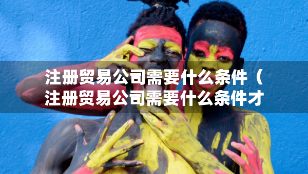 注册贸易公司需要什么条件（注册贸易公司需要什么条件才能注册）