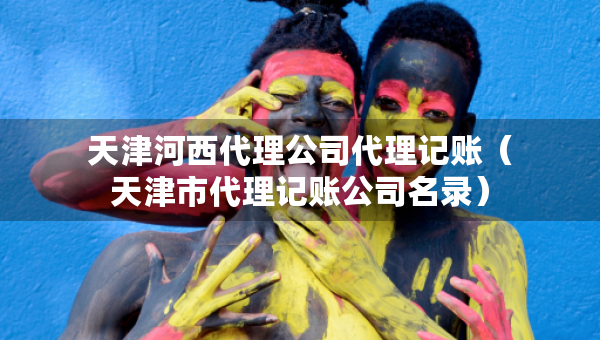 天津河西代理公司代理记账（天津市代理记账公司名录）