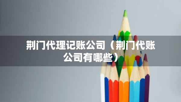 荆门代理记账公司（荆门代账公司有哪些）
