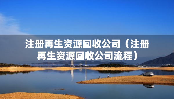 注册再生资源回收公司（注册再生资源回收公司流程）