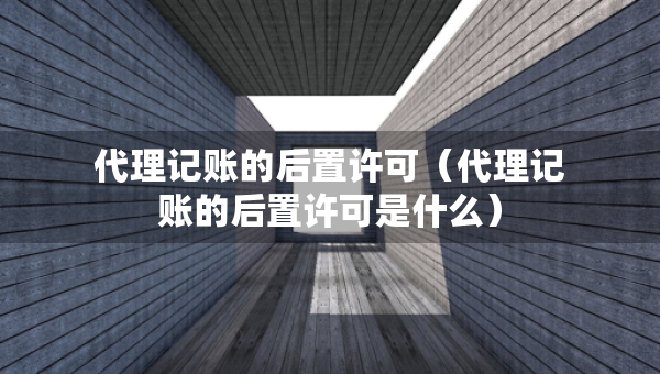 代理记账的后置许可（代理记账的后置许可是什么）