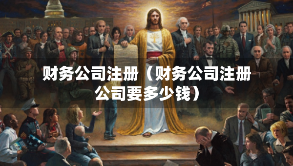 财务公司注册（财务公司注册公司要多少钱）