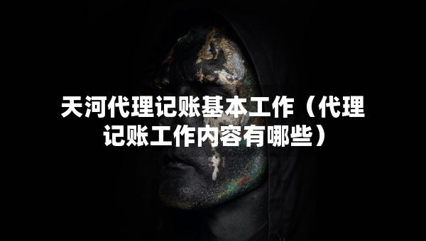 天河代理记账基本工作（代理记账工作内容有哪些）