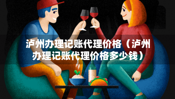 泸州办理记账代理价格(泸州办理记账代理价格多少钱) 泸州办理记账代理价格(泸州办理记账代理价格多少钱)