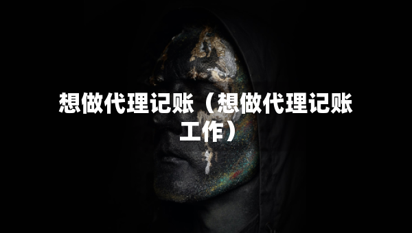 想做代理记账（想做代理记账工作）