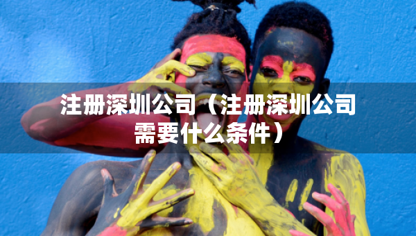 注册深圳公司（注册深圳公司需要什么条件）