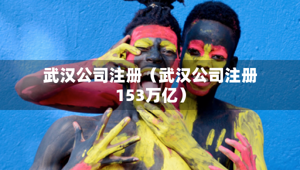 武汉公司注册（武汉公司注册153万亿）