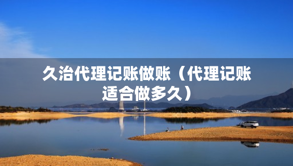 久治代理记账做账（代理记账适合做多久）