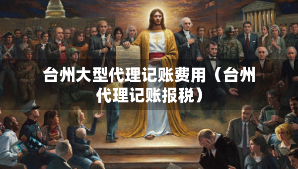 台州大型代理记账费用（台州代理记账报税）
