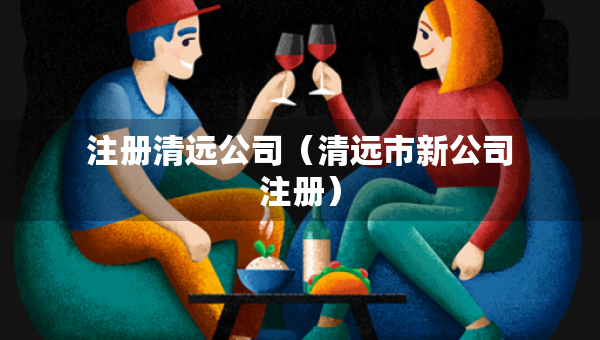 注册清远公司（清远市新公司注册）