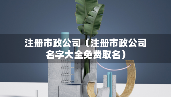 注册市政公司（注册市政公司名字大全免费取名）