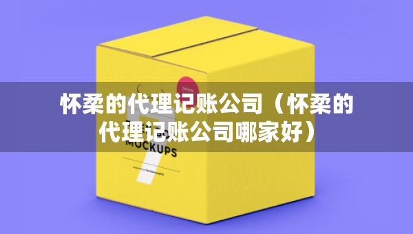 怀柔的代理记账公司（怀柔的代理记账公司哪家好）