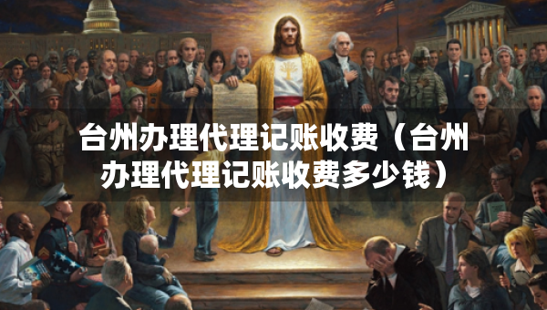 台州办理代理记账收费（台州办理代理记账收费多少钱）