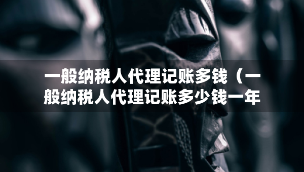 一般纳税人代理记账多钱（一般纳税人代理记账多少钱一年）