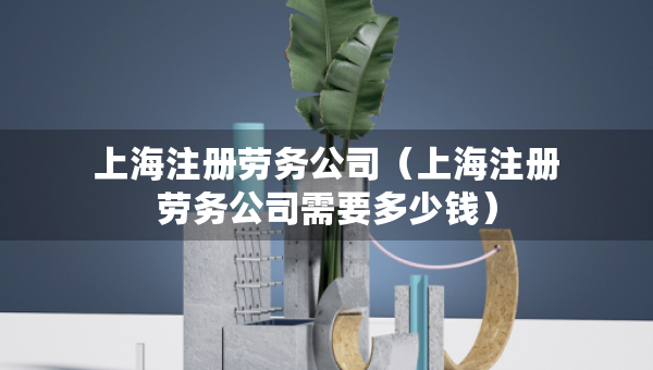上海注册劳务公司（上海注册劳务公司需要多少钱）