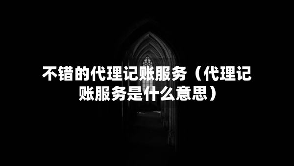 不错的代理记账服务（代理记账服务是什么意思）