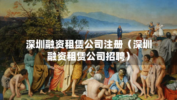 深圳融资租赁公司注册（深圳融资租赁公司招聘）