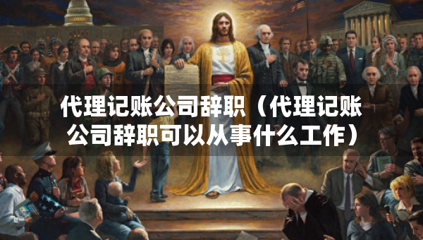 代理记账公司辞职(代理记账公司辞职可以从事什么工作) 代理记账公司辞职(代理记账公司辞职可以从事什么工作)