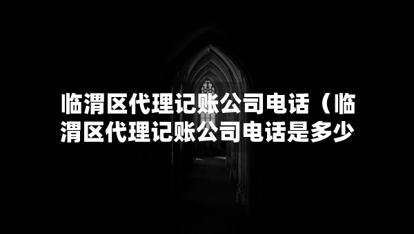 临渭区代理记账公司电话（临渭区代理记账公司电话是多少）