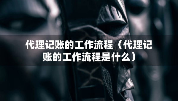 代理记账的工作流程（代理记账的工作流程是什么）