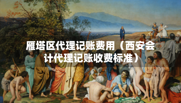 雁塔区代理记账费用（西安会计代理记账收费标准）