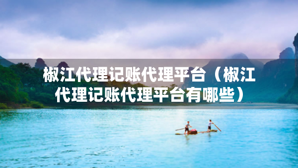椒江代理记账代理平台（椒江代理记账代理平台有哪些）