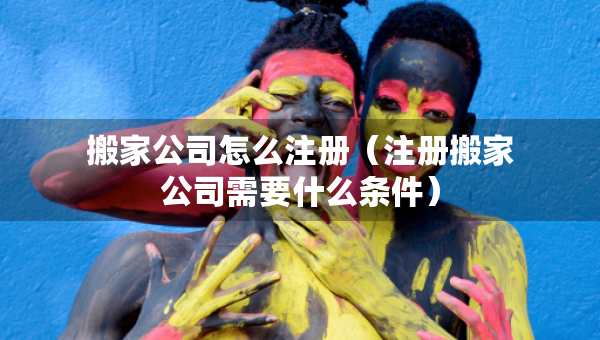 搬家公司怎么注册（注册搬家公司需要什么条件）