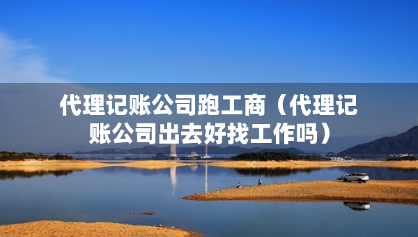 代理记账公司跑工商（代理记账公司出去好找工作吗）