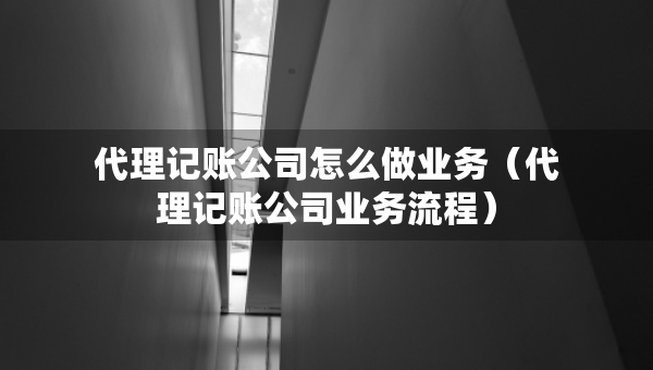 代理记账公司怎么做业务（代理记账公司业务流程）