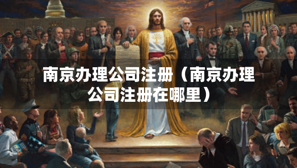 南京办理公司注册（南京办理公司注册在哪里）
