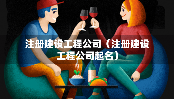 注册建设工程公司（注册建设工程公司起名）