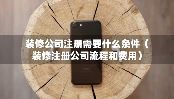 装修公司注册需要什么条件（装修注册公司流程和费用）