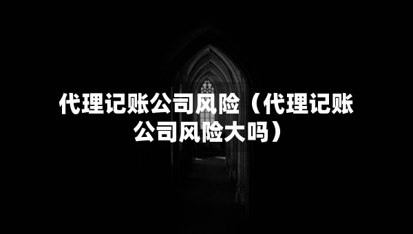 代理记账公司风险（代理记账公司风险大吗）