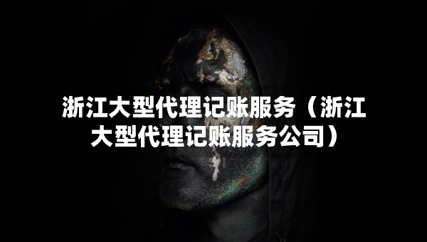浙江大型代理记账服务（浙江大型代理记账服务公司）