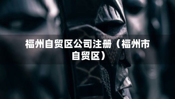 福州自贸区公司注册（福州市自贸区）