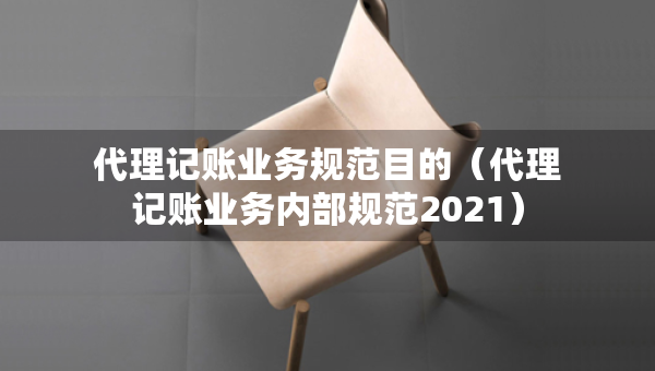 代理记账业务规范目的（代理记账业务内部规范2021）
